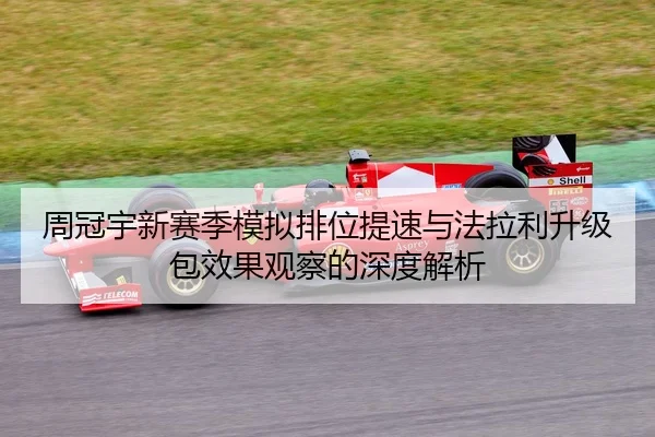 周冠宇新赛季模拟排位提速与法拉利升级包效果观察的深度解析